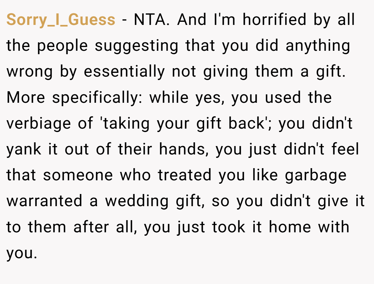 Sorry_I_Guess − NTA. And I'm horrified by all the people suggesting that you did anything wrong by essentially not giving them a gift. More specifically: while yes, you used the verbiage of 'taking your gift back'; you didn't yank it out of their hands, you just didn't feel that someone who treated you like garbage warranted a wedding gift, so you didn't give it to them after all, you just took it home with you.