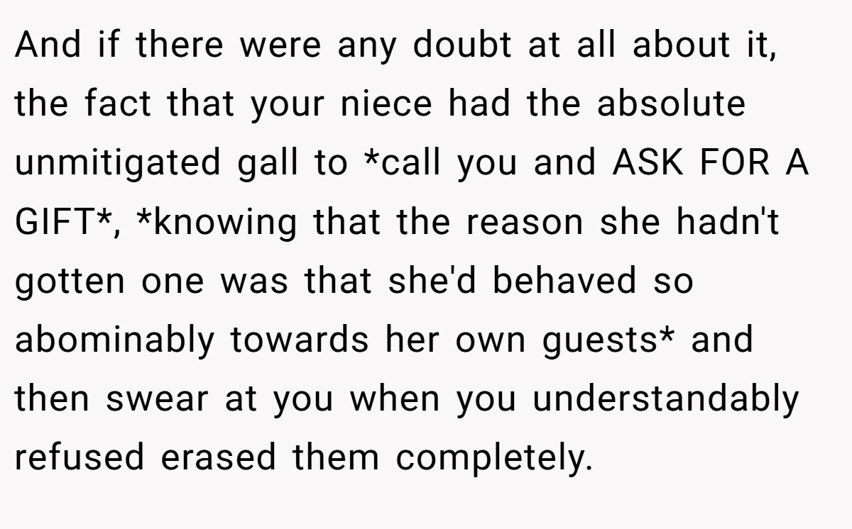 And if there were any doubt at all about it, the fact that your niece had the absolute unmitigated gall to *call you and ASK FOR A GIFT*, *knowing that the reason she hadn't gotten one was that she'd behaved so abominably towards her own guests* and then swear at you when you understandably refused erased them completely.