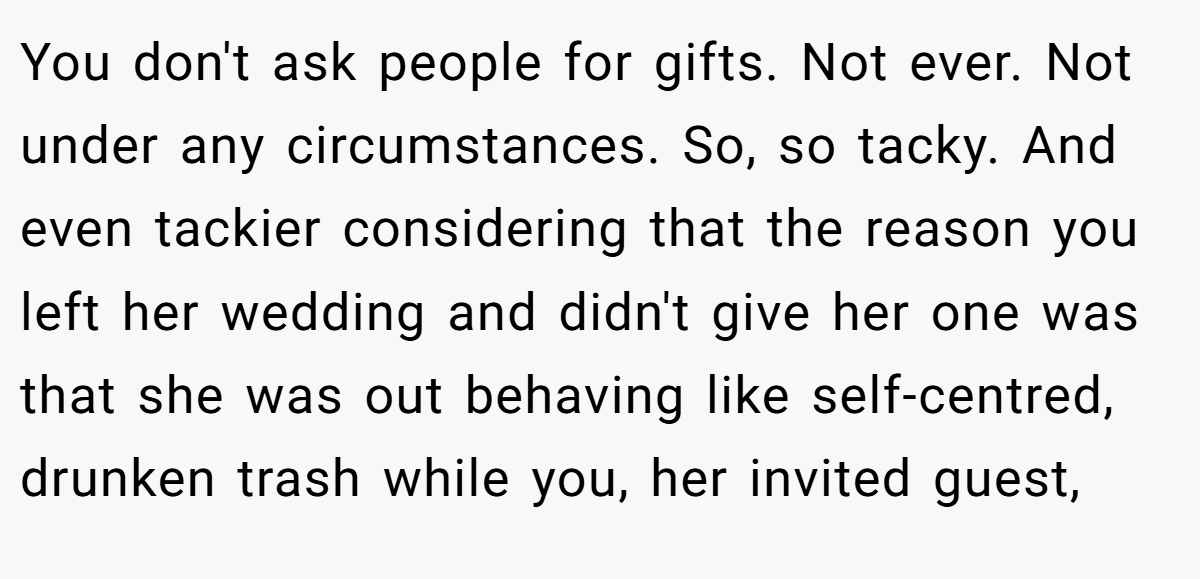 You don't ask people for gifts. Not ever. Not under any circumstances. So, so tacky. And even tackier considering that the reason you left her wedding and didn't give her one was that she was out behaving like self-centred, drunken trash while you, her invited guest,