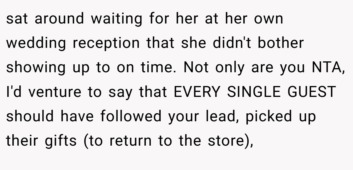 sat around waiting for her at her own wedding reception that she didn't bother showing up to on time. Not only are you NTA, I'd venture to say that EVERY SINGLE GUEST should have followed your lead, picked up their gifts (to return to the store),
