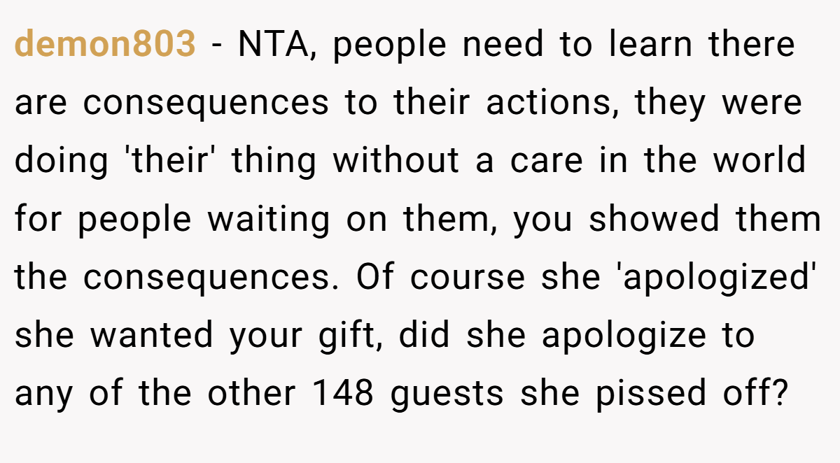 demon803 − NTA, people need to learn there are consequences to their actions, they were doing 'their' thing without a care in the world for people waiting on them, you showed them the consequences. Of course she 'apologized' she wanted your gift, did she apologize to any of the other 148 guests she pissed off?