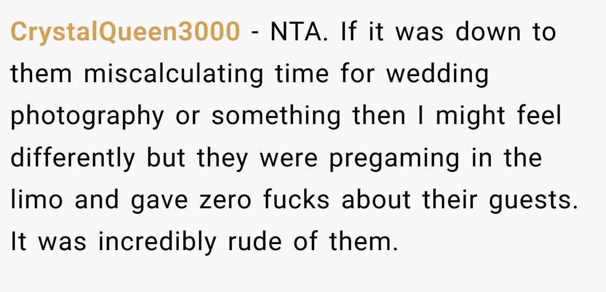 CrystalQueen3000 − NTA. If it was down to them miscalculating time for wedding photography or something then I might feel differently but they were pregaming in the limo and gave zero fucks about their guests. It was incredibly rude of them.