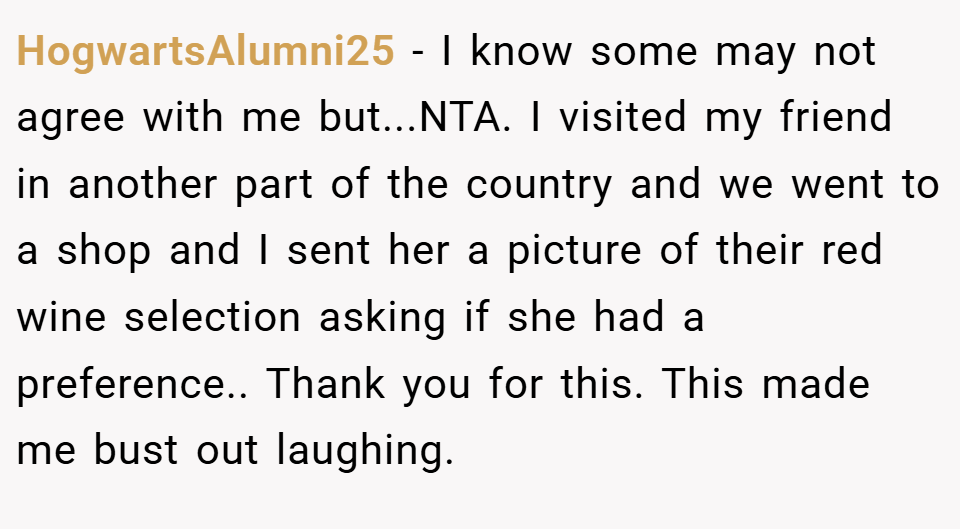HogwartsAlumni25 − I know some may not agree with me but...NTA. I visited my friend in another part of the country and we went to a shop and I sent her a picture of their red wine selection asking if she had a preference.. Thank you for this. This made me bust out laughing.