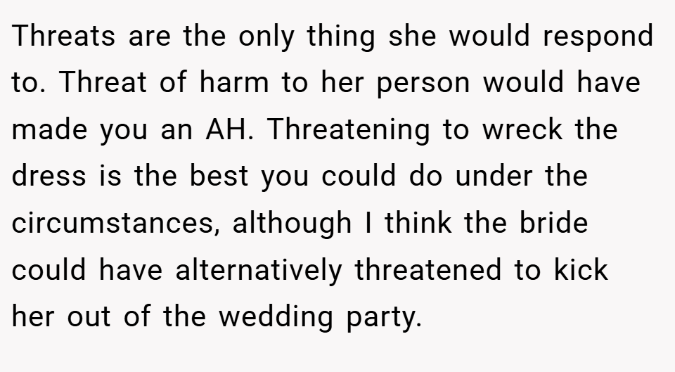 Threats are the only thing she would respond to. Threat of harm to her person would have made you an AH. Threatening to wreck the dress is the best you could do under the circumstances, although I think the bride could have alternatively threatened to kick her out of the wedding party.