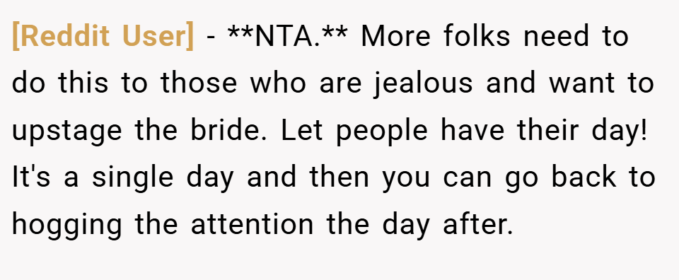 [Reddit User] − **NTA.** More folks need to do this to those who are jealous and want to upstage the bride. Let people have their day! It's a single day and then you can go back to hogging the attention the day after.