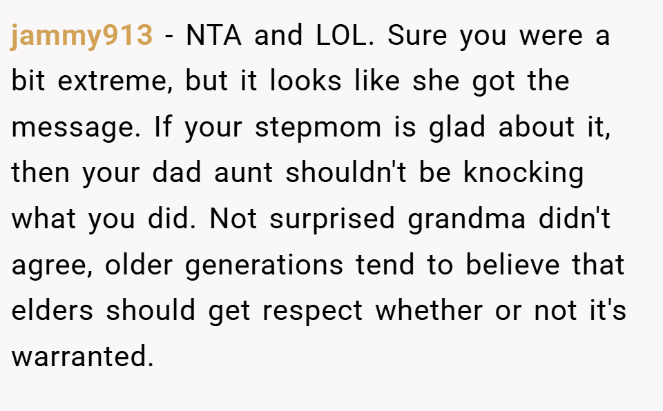 jammy913 − NTA and LOL. Sure you were a bit extreme, but it looks like she got the message. If your stepmom is glad about it, then your dad aunt shouldn't be knocking what you did. Not surprised grandma didn't agree, older generations tend to believe that elders should get respect whether or not it's warranted.