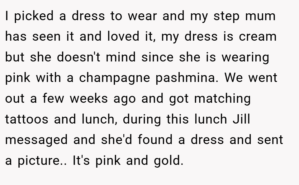 I picked a dress to wear and my step mum has seen it and loved it, my dress is cream but she doesn't mind since she is wearing pink with a champagne pashmina. We went out a few weeks ago and got matching tattoos and lunch, during this lunch Jill messaged and she'd found a dress and sent a picture.. It's pink and gold.