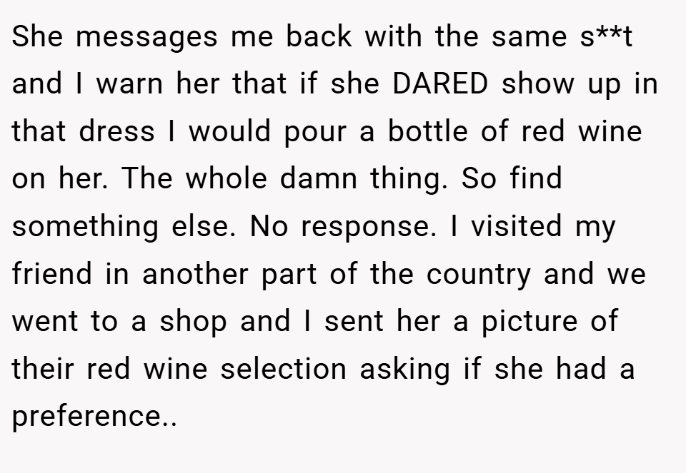 She messages me back with the same s**t and I warn her that if she DARED show up in that dress I would pour a bottle of red wine on her. The whole damn thing. So find something else. No response. I visited my friend in another part of the country and we went to a shop and I sent her a picture of their red wine selection asking if she had a preference..