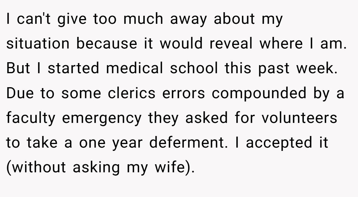 I can't give too much away about my situation because it would reveal where I am. But I started medical school this past week. Due to some clerics errors compounded by a faculty emergency they asked for volunteers to take a one year deferment. I accepted it (without asking my wife).