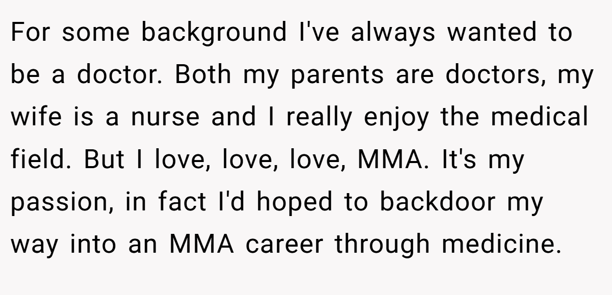 For some background I've always wanted to be a doctor. Both my parents are doctors, my wife is a nurse and I really enjoy the medical field. But I love, love, love, MMA. It's my passion, in fact I'd hoped to backdoor my way into an MMA career through medicine.