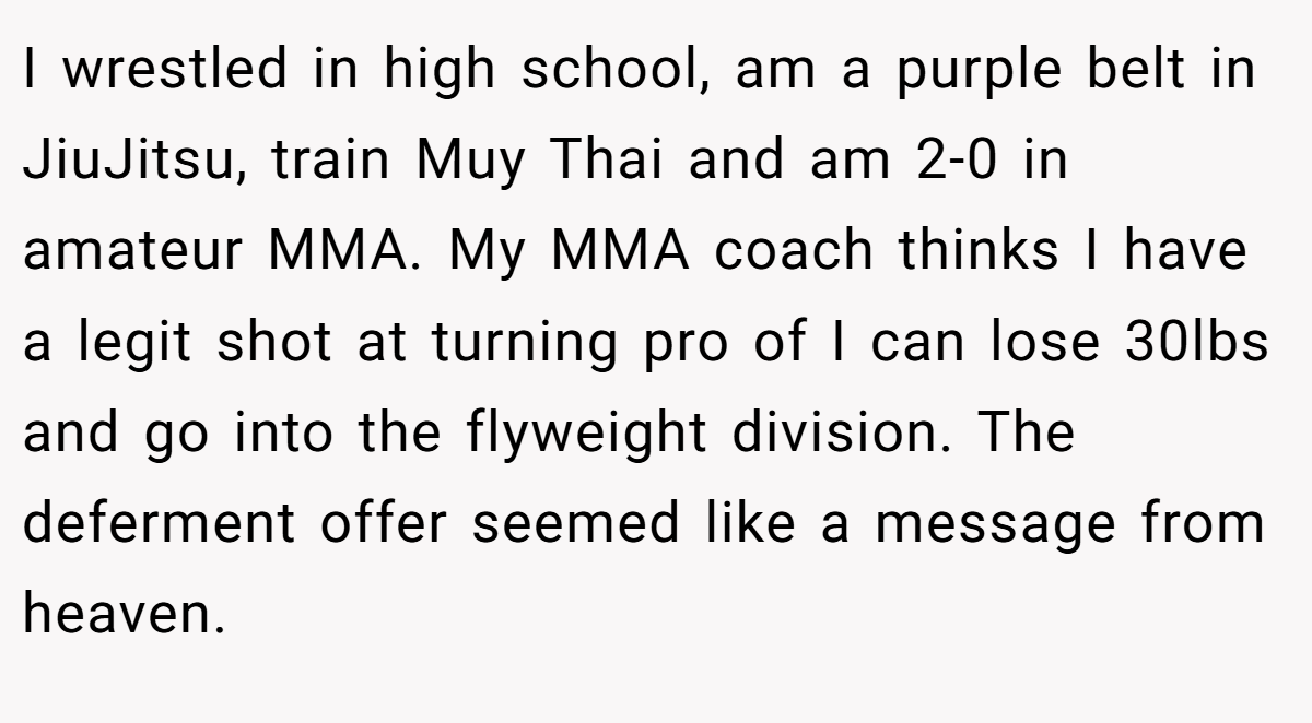 I wrestled in high school, am a purple belt in JiuJitsu, train Muy Thai and am 2-0 in amateur MMA. My MMA coach thinks I have a legit shot at turning pro of I can lose 30lbs and go into the flyweight division. The deferment offer seemed like a message from heaven.
