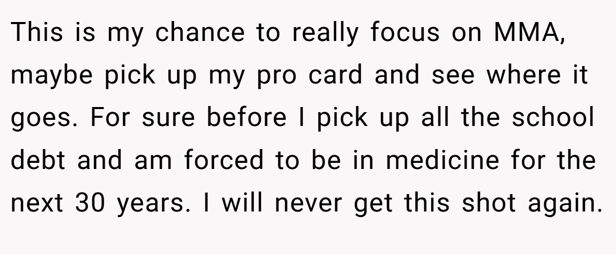 This is my chance to really focus on MMA, maybe pick up my pro card and see where it goes. For sure before I pick up all the school debt and am forced to be in medicine for the next 30 years. I will never get this shot again.