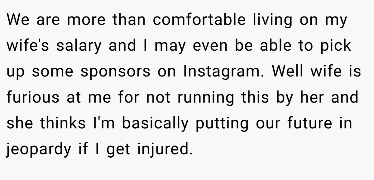 We are more than comfortable living on my wife's salary and I may even be able to pick up some sponsors on Instagram. Well wife is furious at me for not running this by her and she thinks I'm basically putting our future in jeopardy if I get injured.