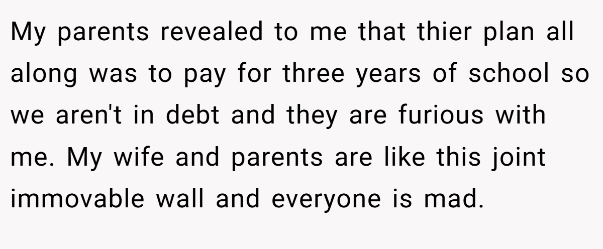My parents revealed to me that thier plan all along was to pay for three years of school so we aren't in debt and they are furious with me. My wife and parents are like this joint immovable wall and everyone is mad.