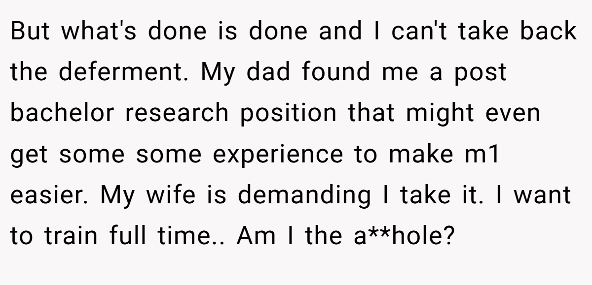 But what's done is done and I can't take back the deferment. My dad found me a post bachelor research position that might even get some some experience to make m1 easier. My wife is demanding I take it. I want to train full time.. Am I the a**hole?