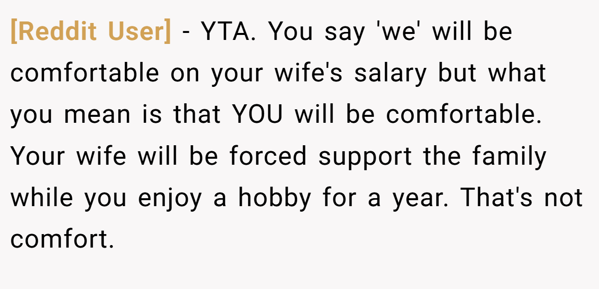 [Reddit User] - YTA. You say 'we' will be comfortable on your wife's salary but what you mean is that YOU will be comfortable. Your wife will be forced support the family while you enjoy a hobby for a year. That's not comfort.
