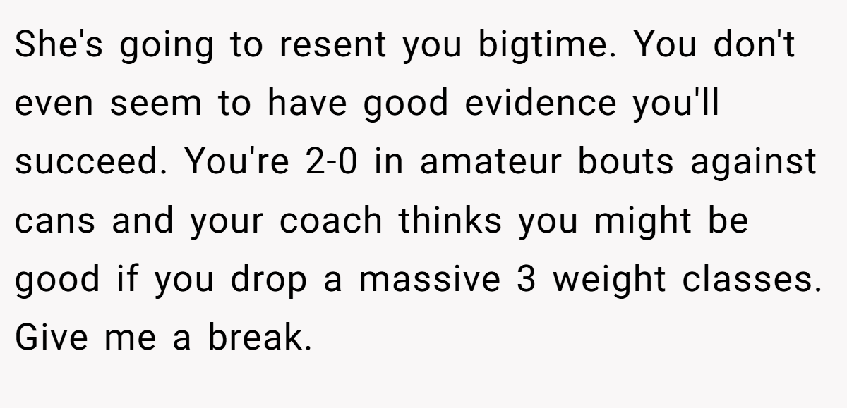 She's going to resent you bigtime. You don't even seem to have good evidence you'll succeed. You're 2-0 in amateur bouts against cans and your coach thinks you might be good if you drop a massive 3 weight classes. Give me a break.