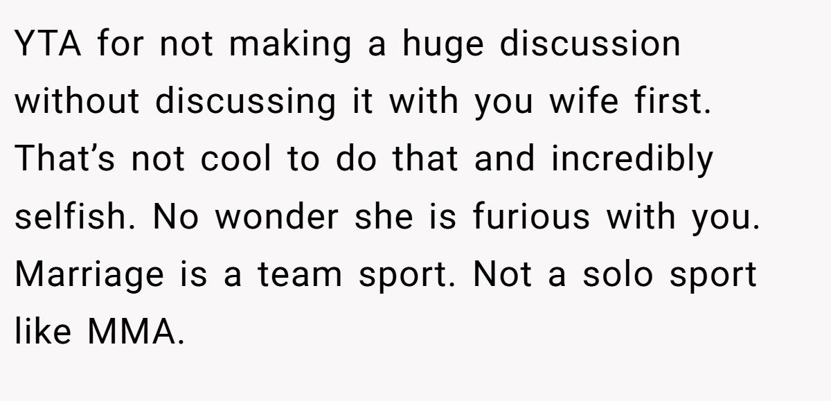 YTA for not making a huge discussion without discussing it with you wife first. That’s not cool to do that and incredibly selfish. No wonder she is furious with you. Marriage is a team sport. Not a solo sport like MMA.