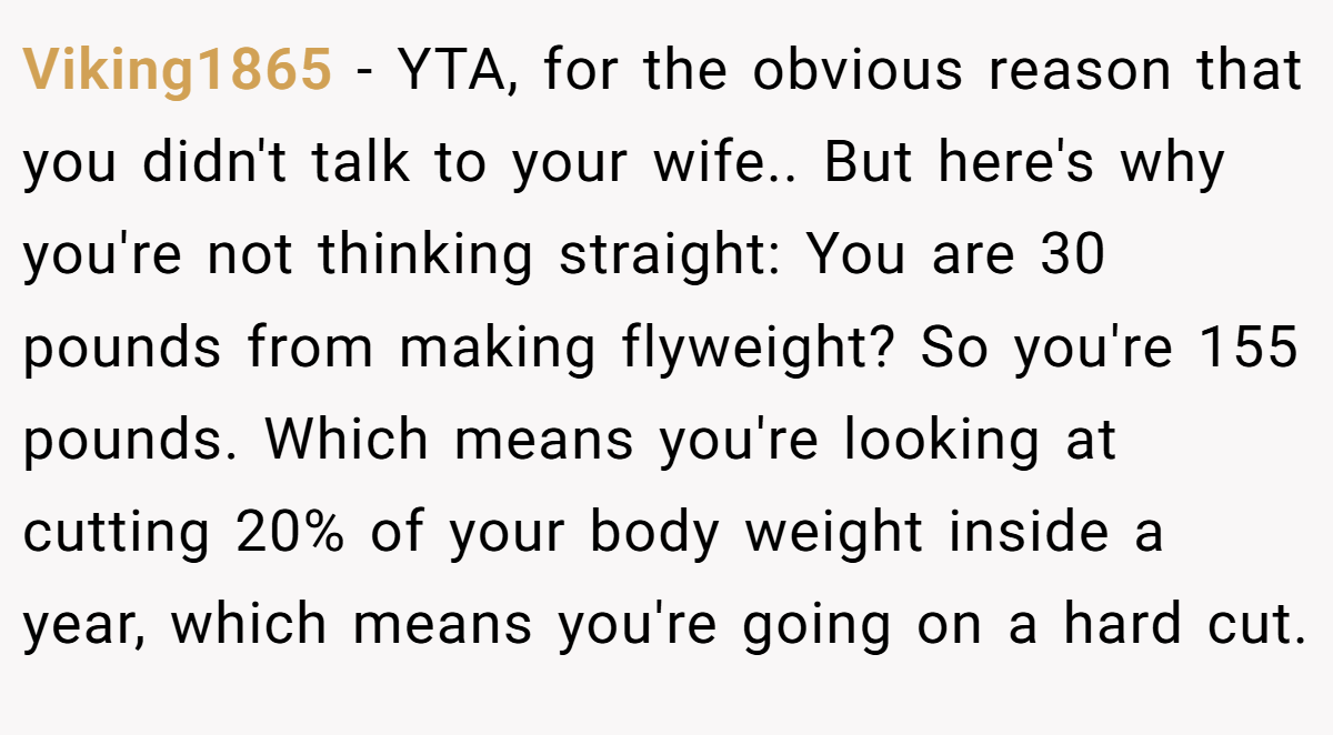 Viking1865 - YTA, for the obvious reason that you didn't talk to your wife.. But here's why you're not thinking straight: You are 30 pounds from making flyweight? So you're 155 pounds. Which means you're looking at cutting 20% of your body weight inside a year, which means you're going on a hard cut.
