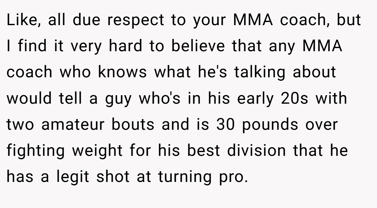 Like, all due respect to your MMA coach, but I find it very hard to believe that any MMA coach who knows what he's talking about would tell a guy who's in his early 20s with two amateur bouts and is 30 pounds over fighting weight for his best division that he has a legit shot at turning pro.