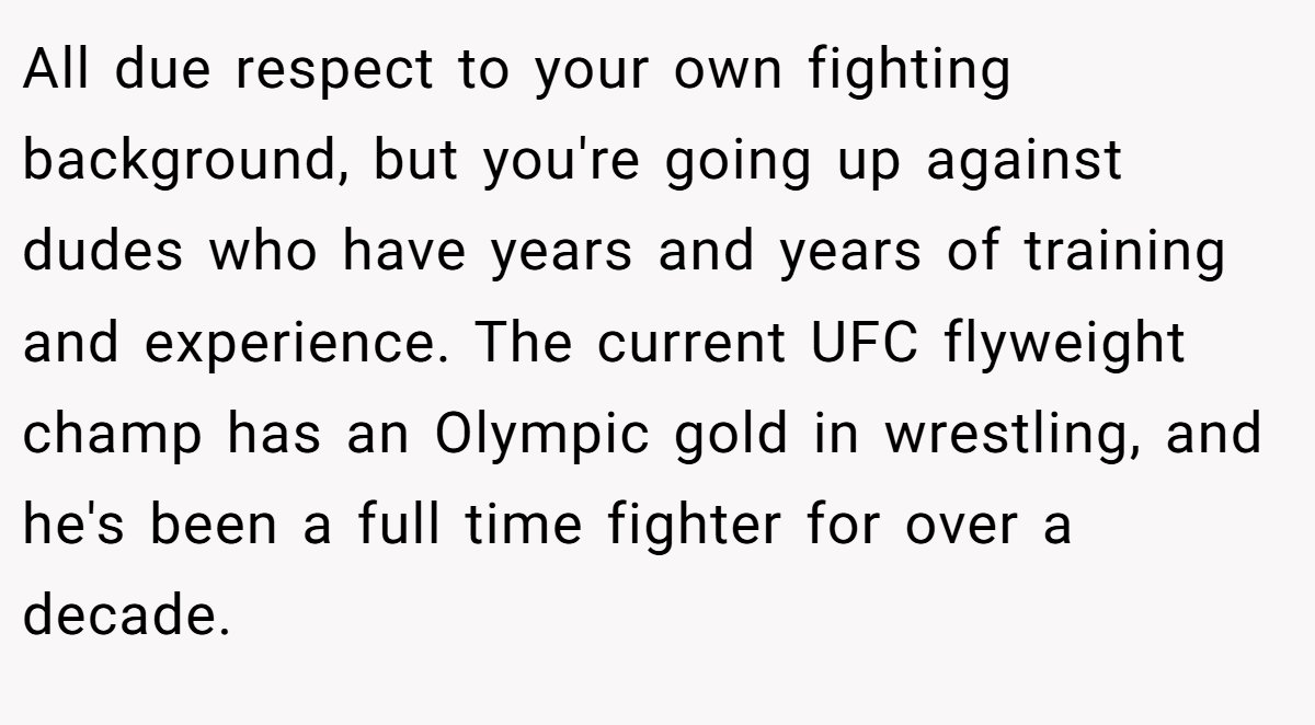 All due respect to your own fighting background, but you're going up against dudes who have years and years of training and experience. The current UFC flyweight champ has an Olympic gold in wrestling, and he's been a full time fighter for over a decade.