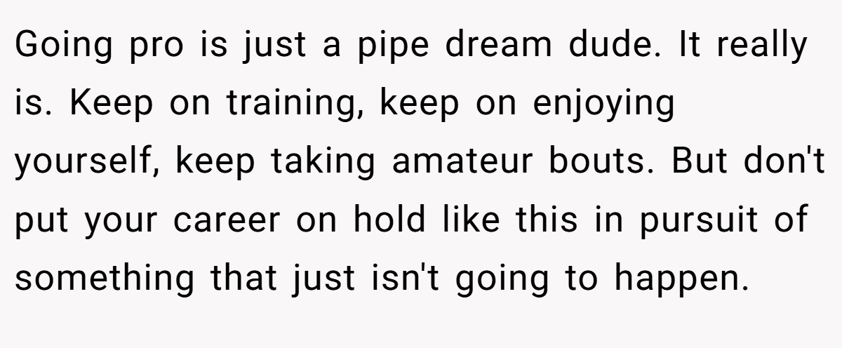 Going pro is just a pipe dream dude. It really is. Keep on training, keep on enjoying yourself, keep taking amateur bouts. But don't put your career on hold like this in pursuit of something that just isn't going to happen.