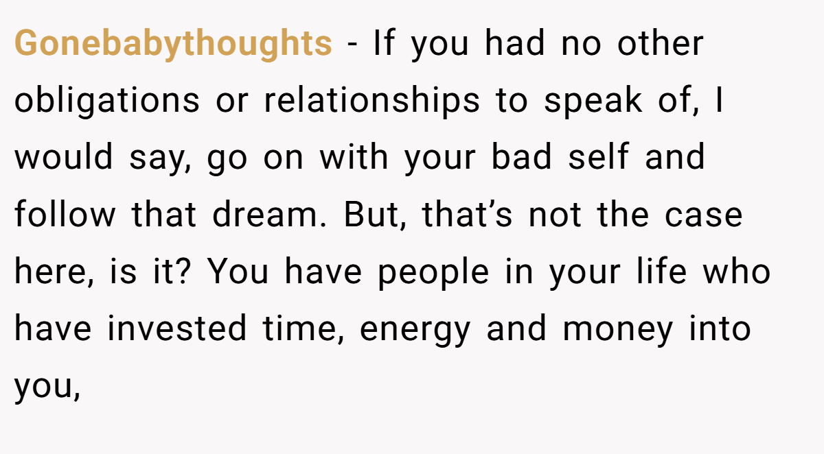 Gonebabythoughts - If you had no other obligations or relationships to speak of, I would say, go on with your bad self and follow that dream. But, that’s not the case here, is it? You have people in your life who have invested time, energy and money into you,
