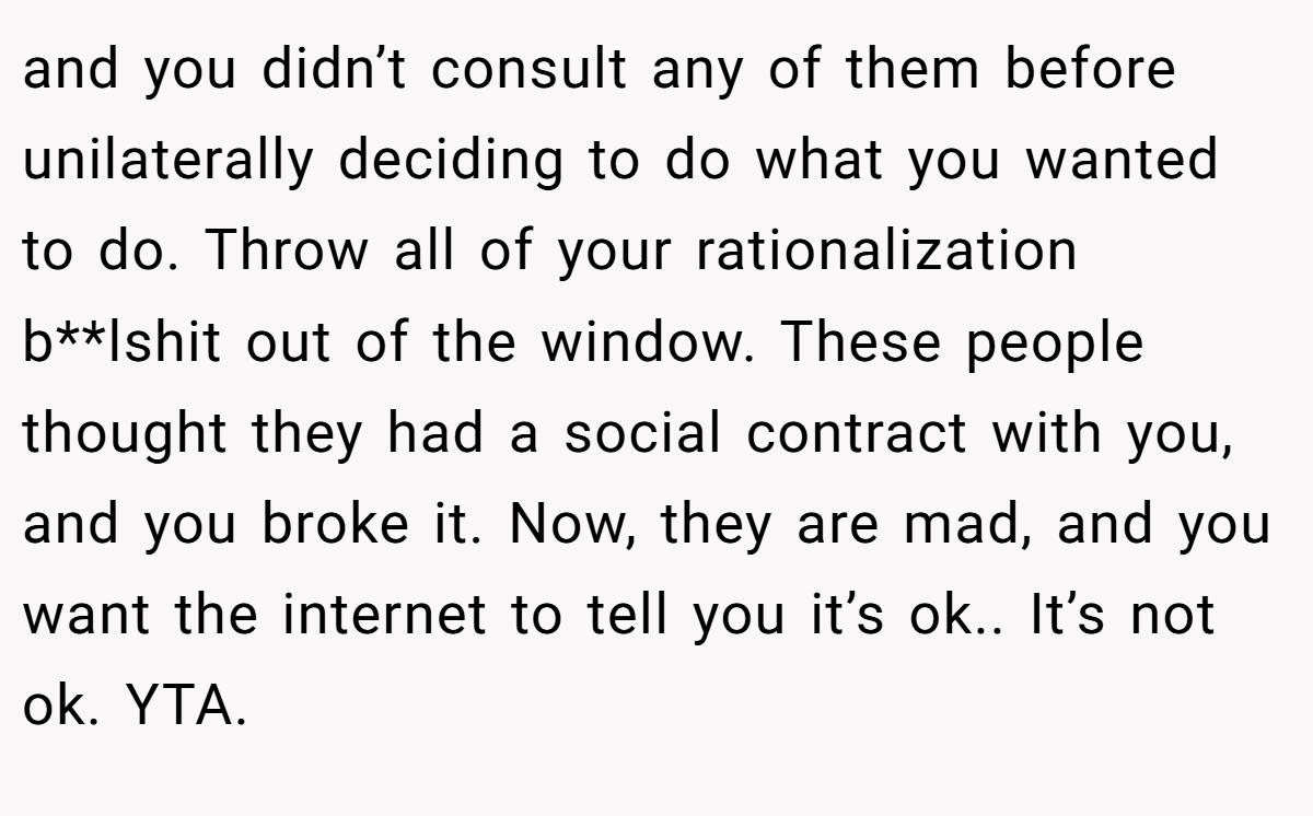 and you didn’t consult any of them before unilaterally deciding to do what you wanted to do. Throw all of your rationalization b**lshit out of the window. These people thought they had a social contract with you, and you broke it. Now, they are mad, and you want the internet to tell you it’s ok.. It’s not ok. YTA.