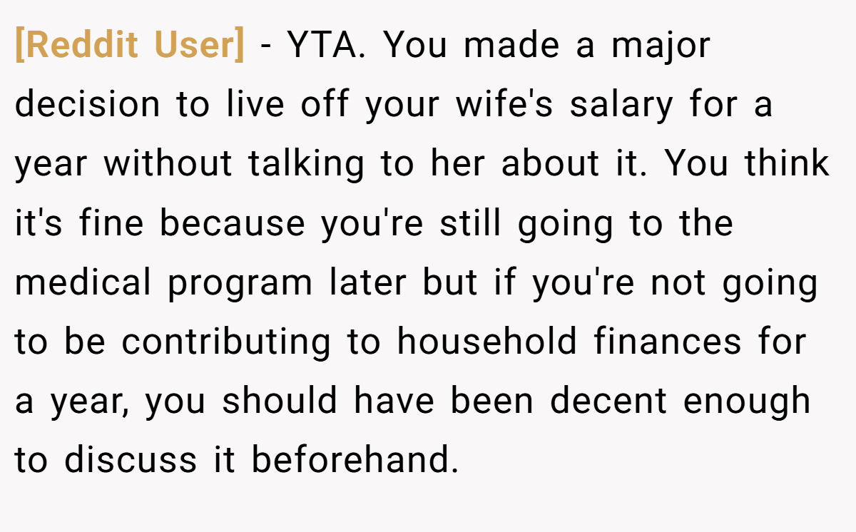 [Reddit User] - YTA. You made a major decision to live off your wife's salary for a year without talking to her about it. You think it's fine because you're still going to the medical program later but if you're not going to be contributing to household finances for a year, you should have been decent enough to discuss it beforehand.