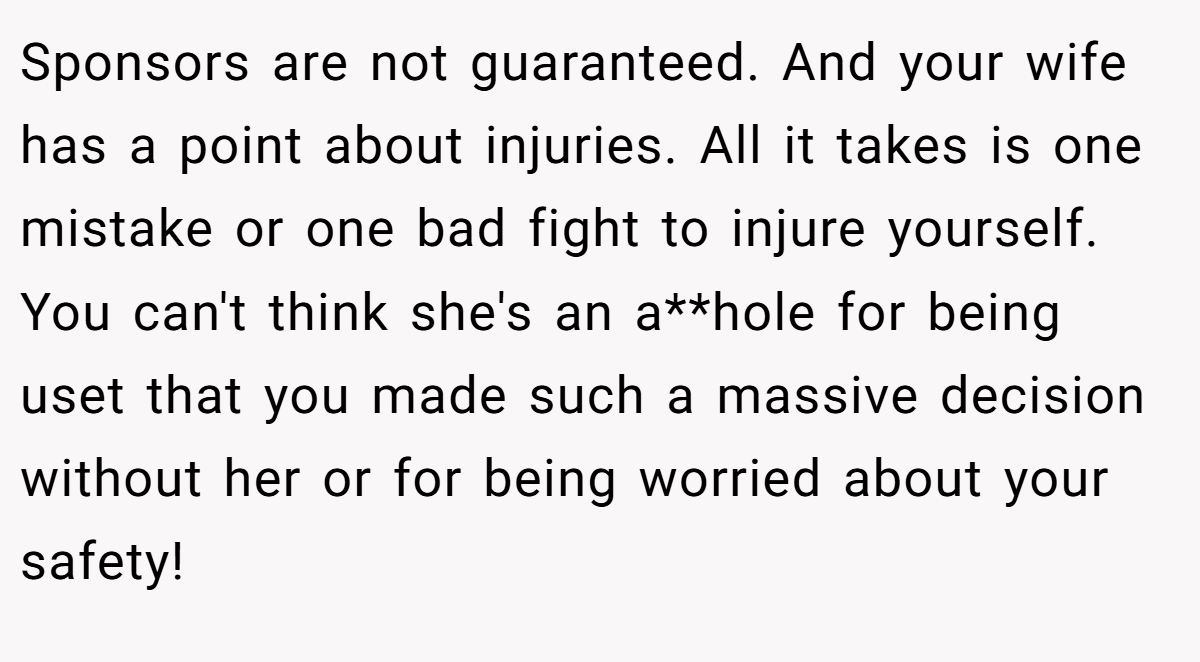 Sponsors are not guaranteed. And your wife has a point about injuries. All it takes is one mistake or one bad fight to injure yourself. You can't think she's an a**hole for being uset that you made such a massive decision without her or for being worried about your safety!