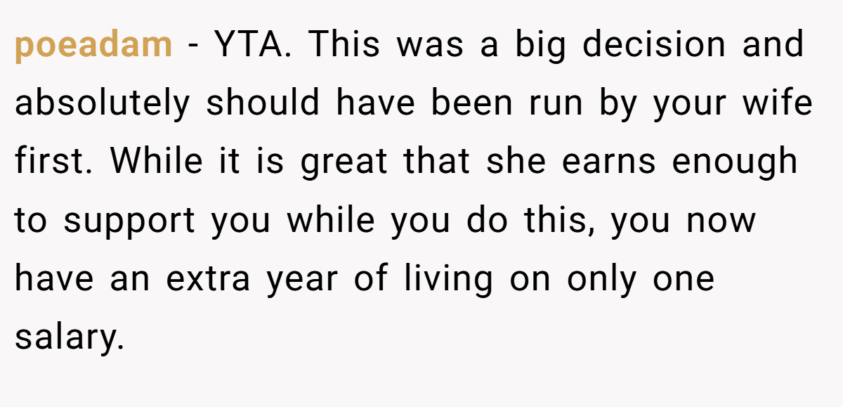 poeadam - YTA. This was a big decision and absolutely should have been run by your wife first. While it is great that she earns enough to support you while you do this, you now have an extra year of living on only one salary.