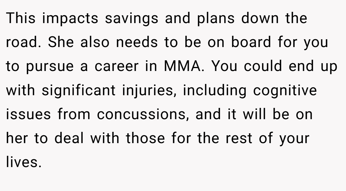 This impacts savings and plans down the road. She also needs to be on board for you to pursue a career in MMA. You could end up with significant injuries, including cognitive issues from concussions, and it will be on her to deal with those for the rest of your lives.
