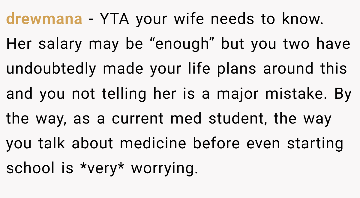 drewmana - YTA your wife needs to know. Her salary may be “enough” but you two have undoubtedly made your life plans around this and you not telling her is a major mistake. By the way, as a current med student, the way you talk about medicine before even starting school is *very* worrying.