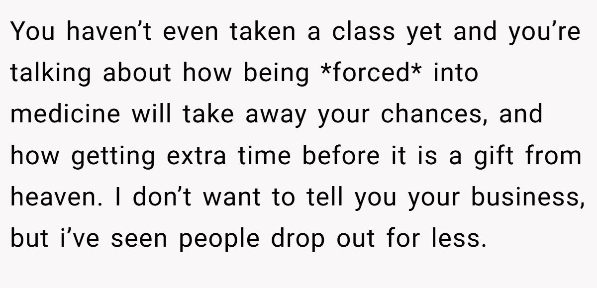 You haven’t even taken a class yet and you’re talking about how being *forced* into medicine will take away your chances, and how getting extra time before it is a gift from heaven. I don’t want to tell you your business, but i’ve seen people drop out for less.