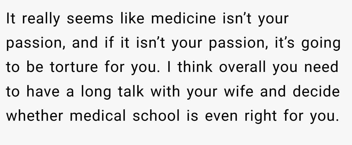 It really seems like medicine isn’t your passion, and if it isn’t your passion, it’s going to be torture for you. I think overall you need to have a long talk with your wife and decide whether medical school is even right for you.