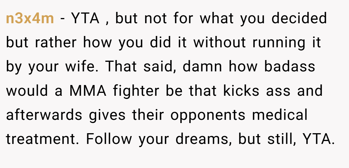 n3x4m - YTA , but not for what you decided but rather how you did it without running it by your wife. That said, damn how badass would a MMA fighter be that kicks ass and afterwards gives their opponents medical treatment. Follow your dreams, but still, YTA.