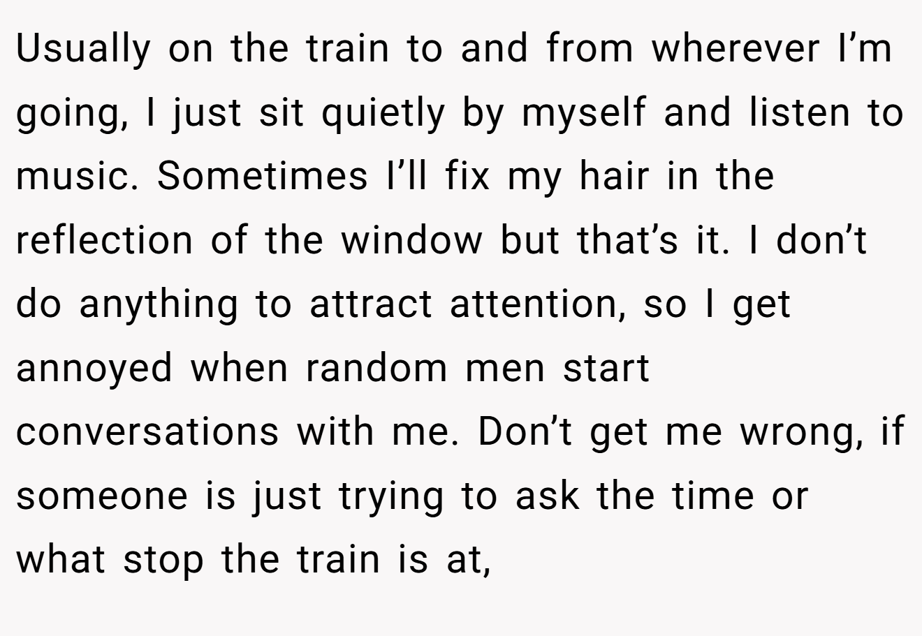 Usually on the train to and from wherever I’m going, I just sit quietly by myself and listen to music. Sometimes I’ll fix my hair in the reflection of the window but that’s it. I don’t do anything to attract attention, so I get annoyed when random men start conversations with me. Don’t get me wrong, if someone is just trying to ask the time or what stop the train is at,