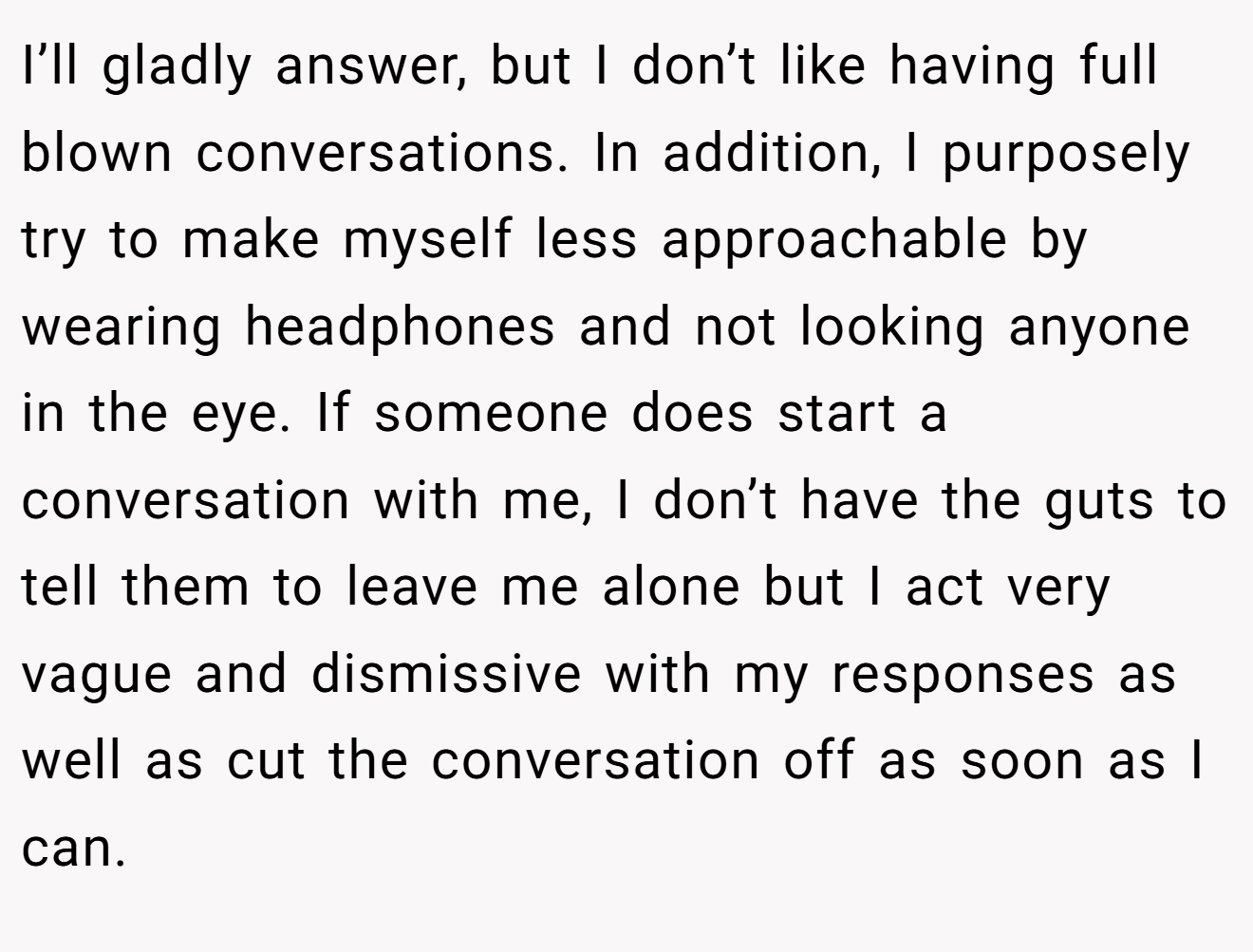 I’ll gladly answer, but I don’t like having full blown conversations. In addition, I purposely try to make myself less approachable by wearing headphones and not looking anyone in the eye. If someone does start a conversation with me, I don’t have the guts to tell them to leave me alone but I act very vague and dismissive with my responses as well as cut the conversation off as soon as I can.
