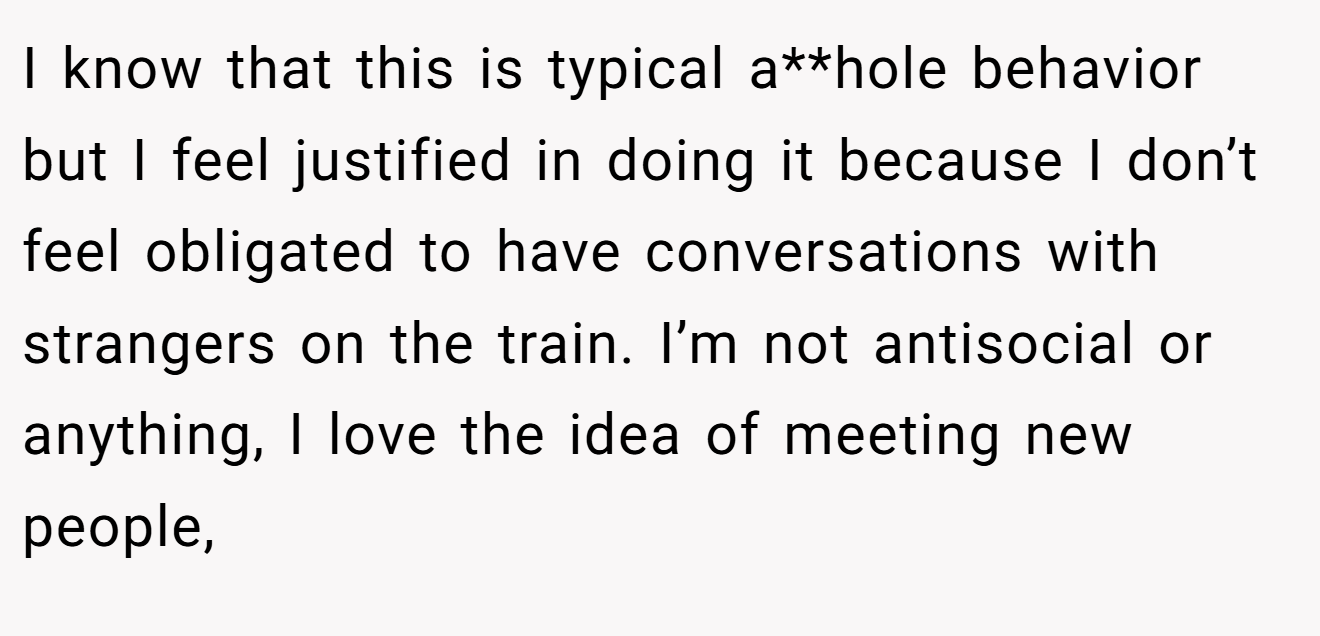 I know that this is typical a**hole behavior but I feel justified in doing it because I don’t feel obligated to have conversations with strangers on the train. I’m not antisocial or anything, I love the idea of meeting new people,