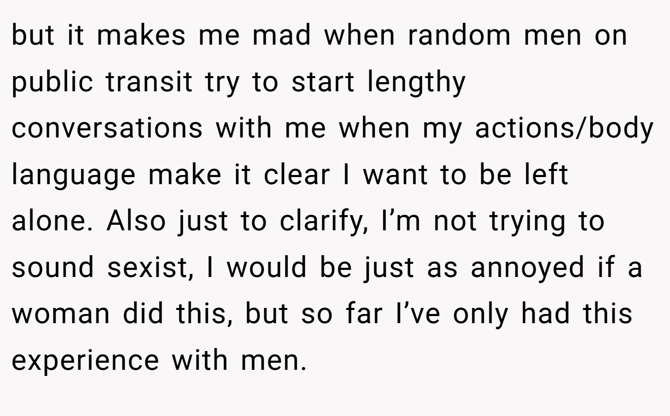 but it makes me mad when random men on public transit try to start lengthy conversations with me when my actions/body language make it clear I want to be left alone. Also just to clarify, I’m not trying to sound sexist, I would be just as annoyed if a woman did this, but so far I’ve only had this experience with men.