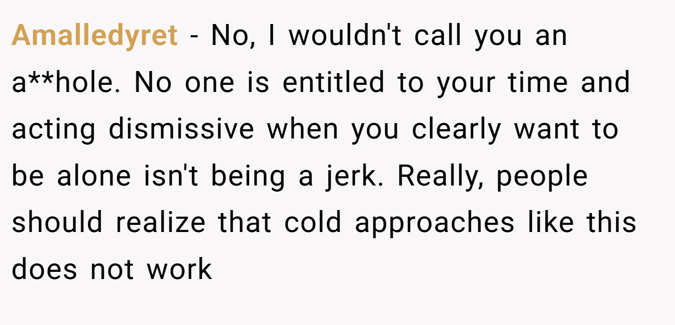 Amalledyret - No, I wouldn't call you an a**hole. No one is entitled to your time and acting dismissive when you clearly want to be alone isn't being a jerk. Really, people should realize that cold approaches like this does not work