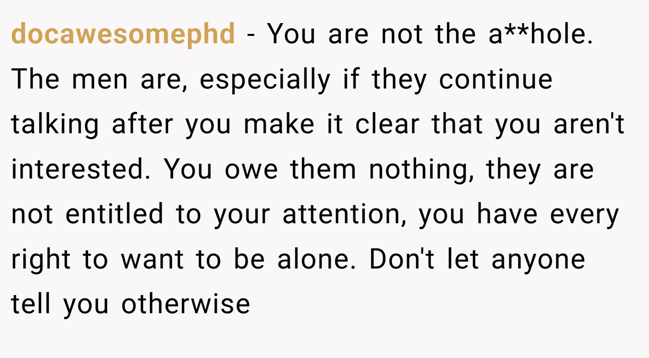 docawesomephd - You are not the a**hole. The men are, especially if they continue talking after you make it clear that you aren't interested. You owe them nothing, they are not entitled to your attention, you have every right to want to be alone. Don't let anyone tell you otherwise