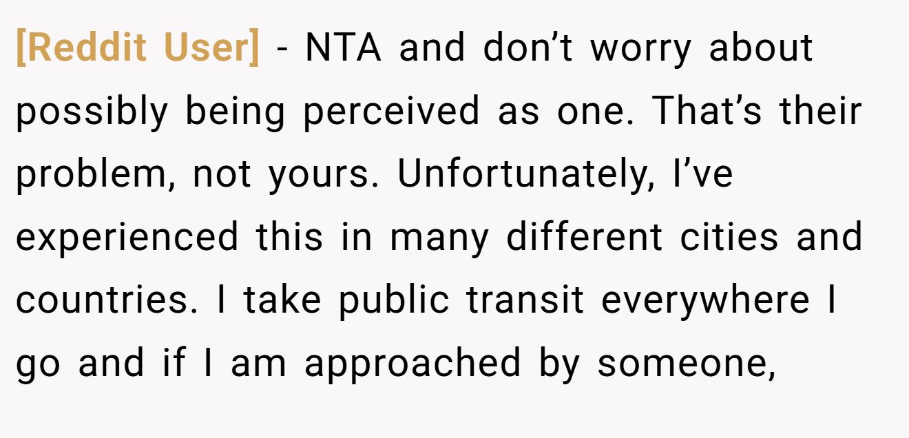 [Reddit User] - NTA and don’t worry about possibly being perceived as one. That’s their problem, not yours. Unfortunately, I’ve experienced this in many different cities and countries. I take public transit everywhere I go and if I am approached by someone,