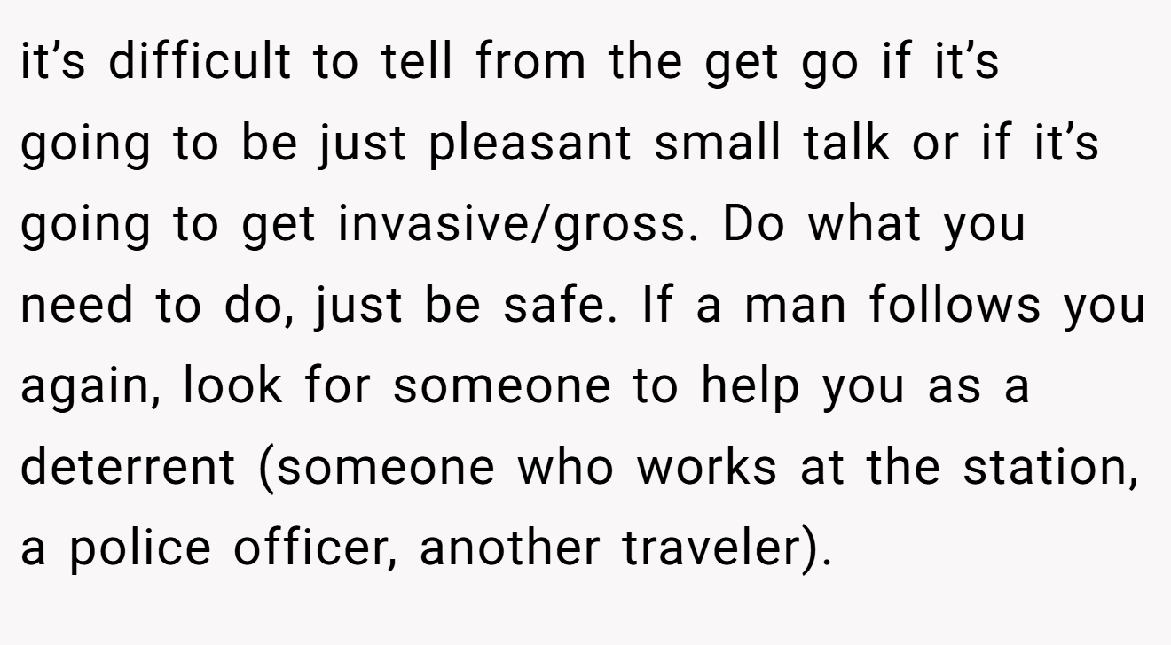 it’s difficult to tell from the get go if it’s going to be just pleasant small talk or if it’s going to get invasive/gross. Do what you need to do, just be safe. If a man follows you again, look for someone to help you as a deterrent (someone who works at the station, a police officer, another traveler).