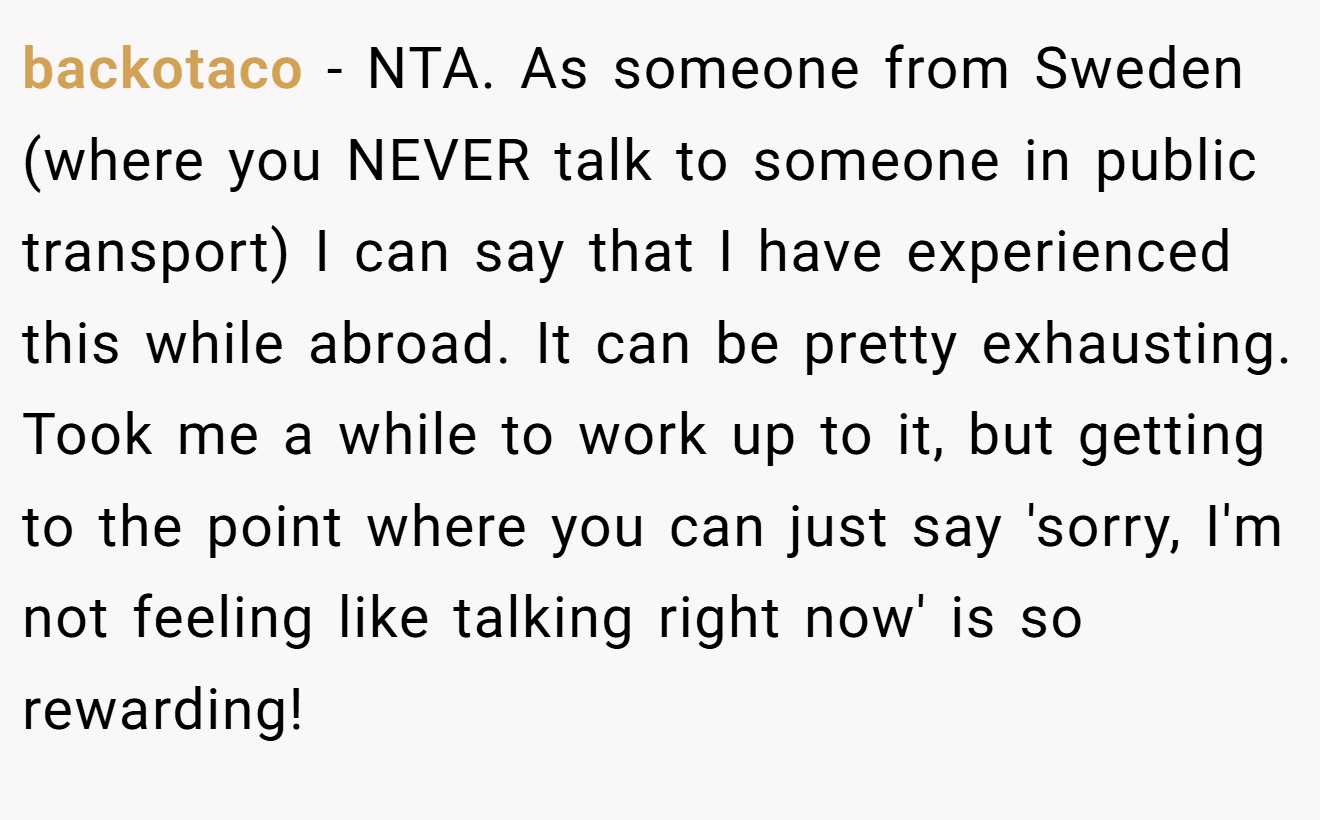 backotaco - NTA. As someone from Sweden (where you NEVER talk to someone in public transport) I can say that I have experienced this while abroad. It can be pretty exhausting. Took me a while to work up to it, but getting to the point where you can just say 'sorry, I'm not feeling like talking right now' is so rewarding!