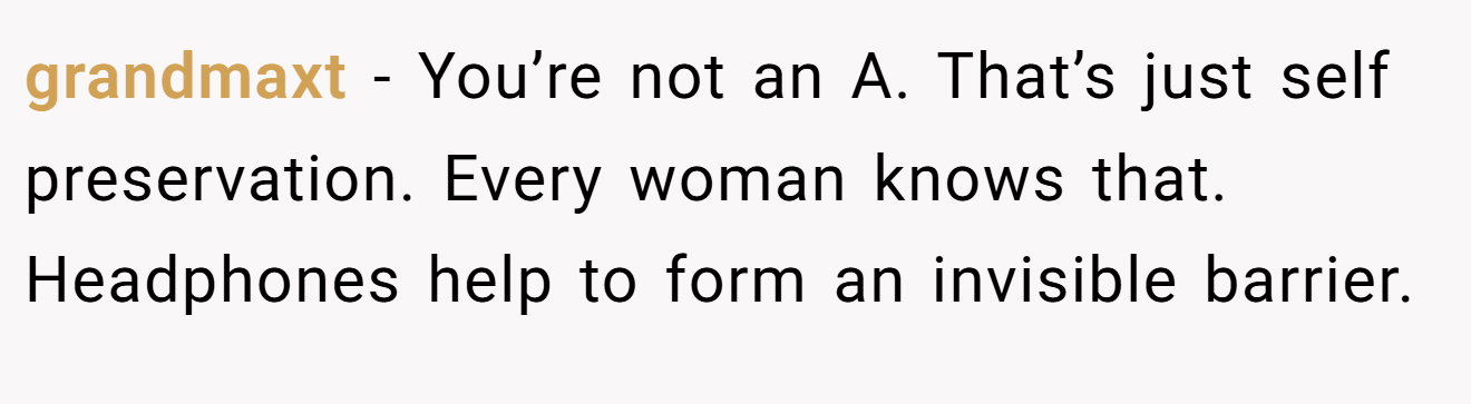 grandmaxt - You’re not an A. That’s just self preservation. Every woman knows that. Headphones help to form an invisible barrier.