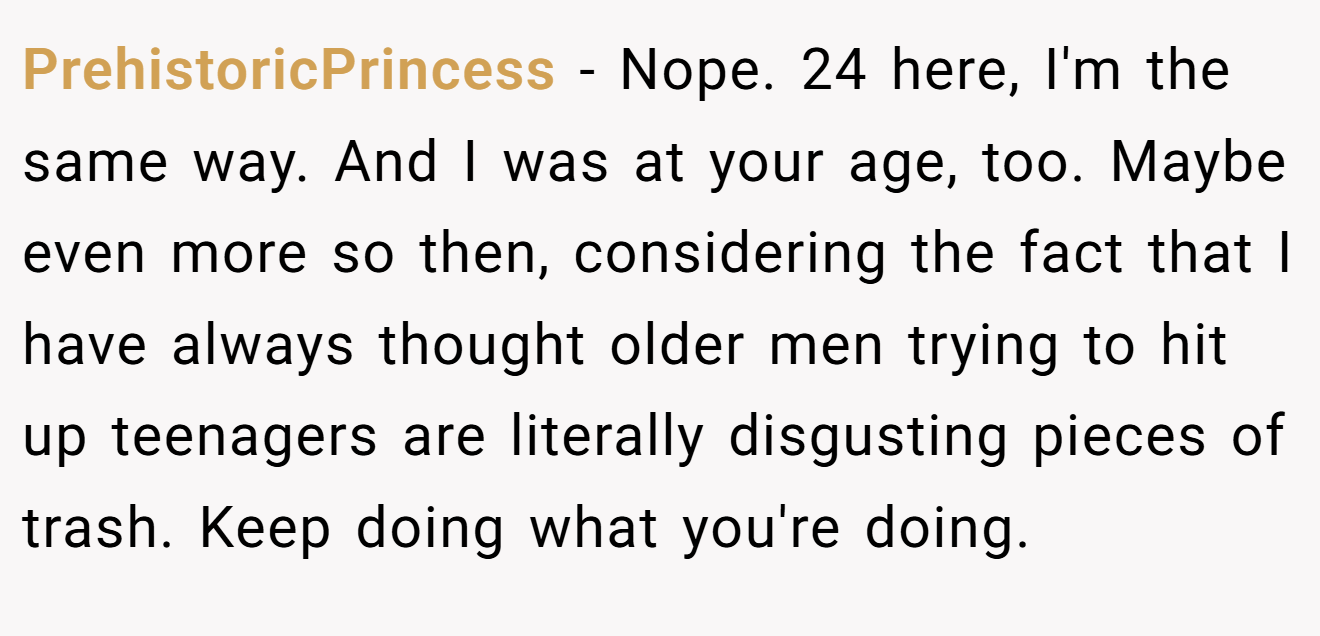PrehistoricPrincess - Nope. 24 here, I'm the same way. And I was at your age, too. Maybe even more so then, considering the fact that I have always thought older men trying to hit up teenagers are literally disgusting pieces of trash. Keep doing what you're doing.