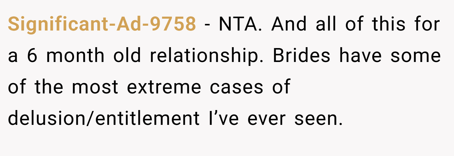 Significant-Ad-9758 − NTA. And all of this for a 6 month old relationship. Brides have some of the most extreme cases of delusion/entitlement I’ve ever seen.