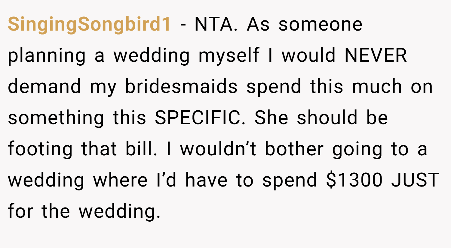 SingingSongbird1 − NTA. As someone planning a wedding myself I would NEVER demand my bridesmaids spend this much on something this SPECIFIC. She should be footing that bill. I wouldn’t bother going to a wedding where I’d have to spend $1300 JUST for the wedding.