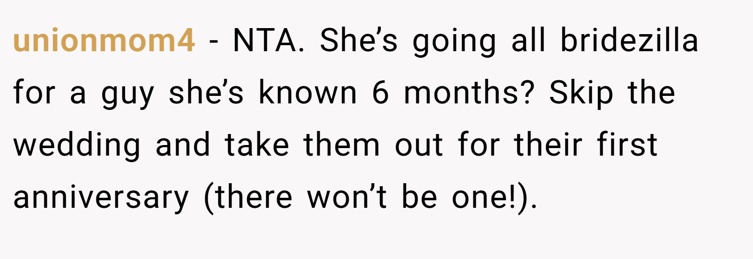 unionmom4 − NTA. She’s going all bridezilla for a guy she’s known 6 months? Skip the wedding and take them out for their first anniversary (there won’t be one!).